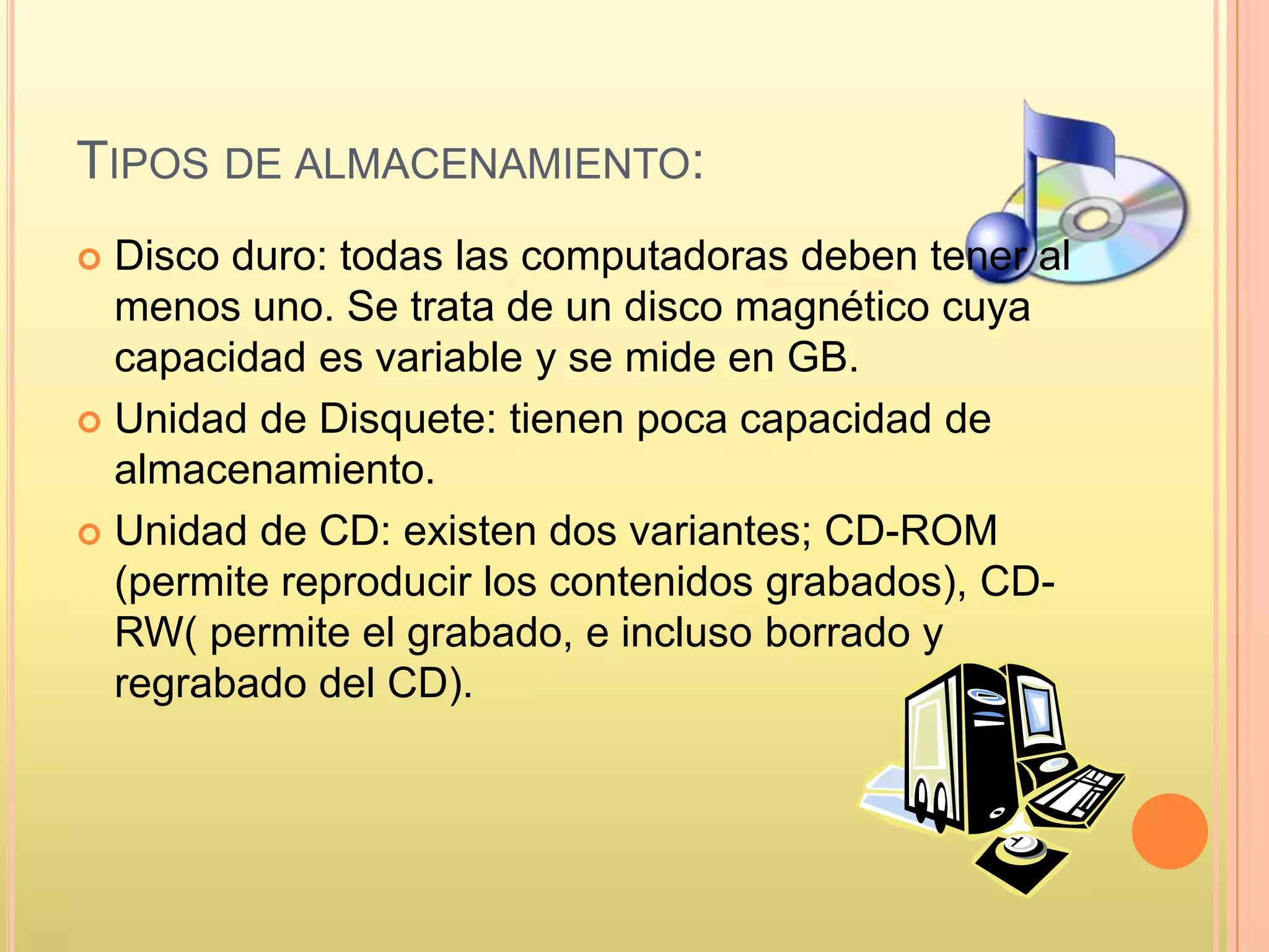 TIPOS DE ALMACENAMIENTO:
 Disco duro: todas las computadoras deben tener al
menos uno. Se trata de un disco magnético cuya
capacidad es variable y se mide en GB.
 Unidad de Disquete: tienen poca capacidad de
almacenamiento.
 Unidad de CD: existen dos variantes; CD-ROM
(permite reproducir los contenidos grabados), CD-
RW( permite el grabado, e incluso borrado y
regrabado del CD).
 
