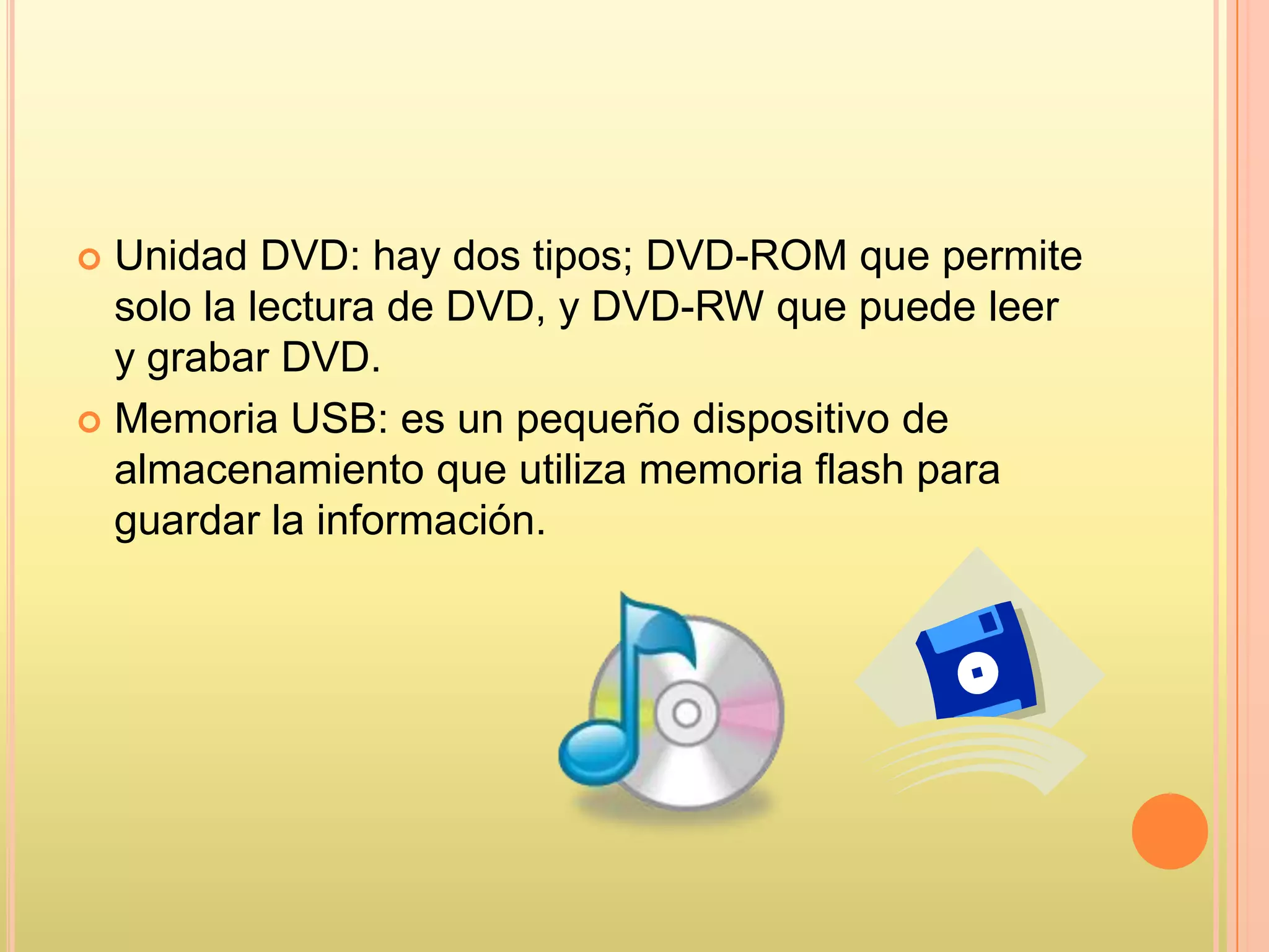  Unidad DVD: hay dos tipos; DVD-ROM que permite
solo la lectura de DVD, y DVD-RW que puede leer
y grabar DVD.
 Memoria USB: es un pequeño dispositivo de
almacenamiento que utiliza memoria flash para
guardar la información.
 