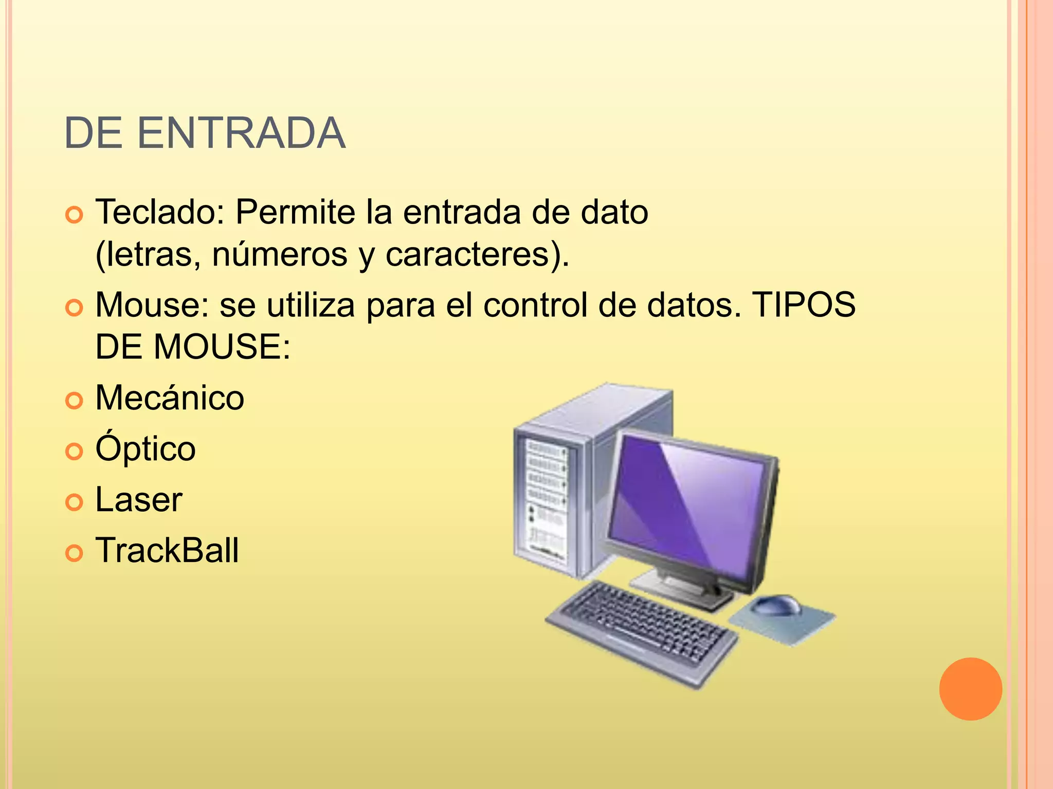 DE ENTRADA
 Teclado: Permite la entrada de dato
(letras, números y caracteres).
 Mouse: se utiliza para el control de datos. TIPOS
DE MOUSE:
 Mecánico
 Óptico
 Laser
 TrackBall
 