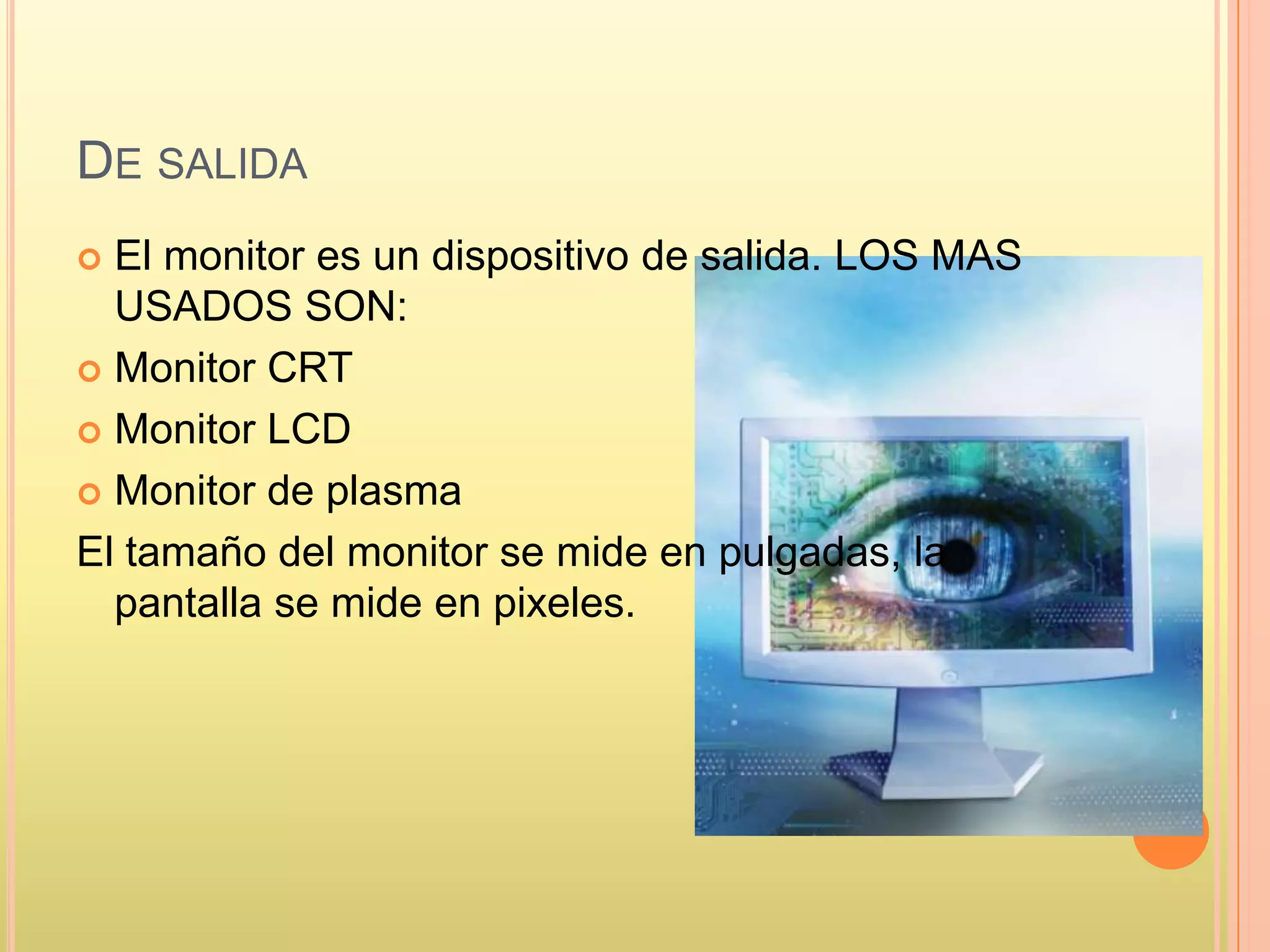DE SALIDA
 El monitor es un dispositivo de salida. LOS MAS
USADOS SON:
 Monitor CRT
 Monitor LCD
 Monitor de plasma
El tamaño del monitor se mide en pulgadas, la
pantalla se mide en pixeles.
 