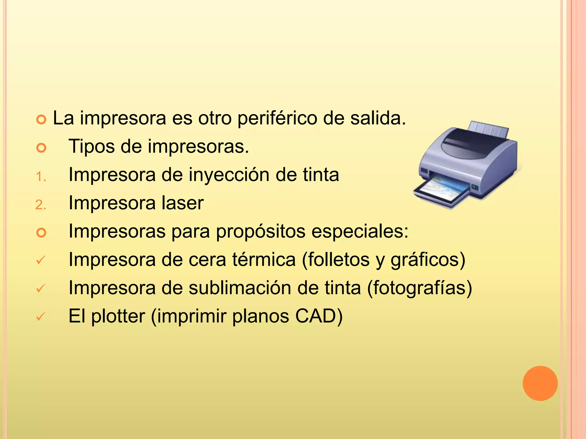  La impresora es otro periférico de salida.
 Tipos de impresoras.
1. Impresora de inyección de tinta
2. Impresora laser
 Impresoras para propósitos especiales:
 Impresora de cera térmica (folletos y gráficos)
 Impresora de sublimación de tinta (fotografías)
 El plotter (imprimir planos CAD)
 