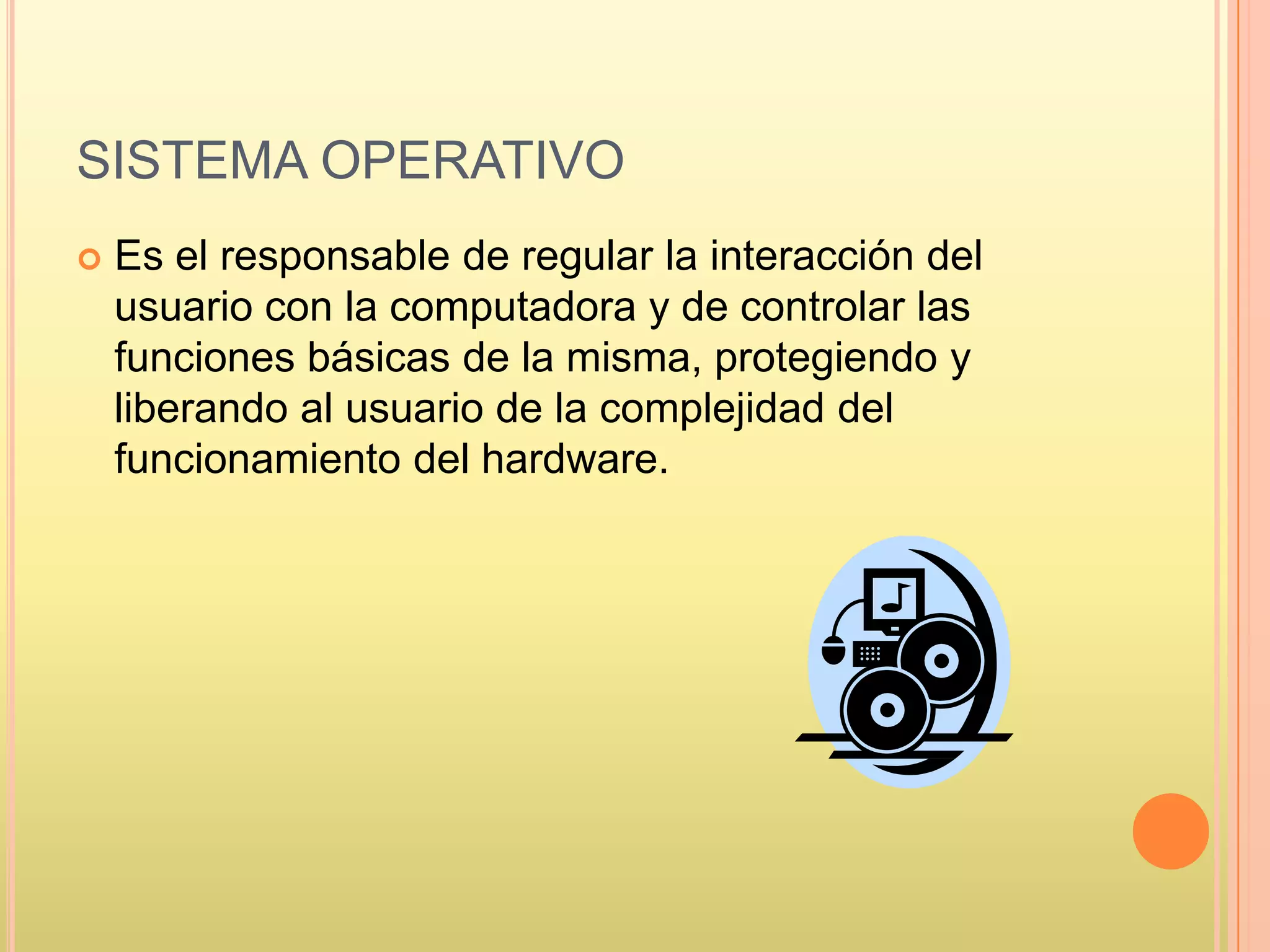 SISTEMA OPERATIVO
 Es el responsable de regular la interacción del
usuario con la computadora y de controlar las
funciones básicas de la misma, protegiendo y
liberando al usuario de la complejidad del
funcionamiento del hardware.
 