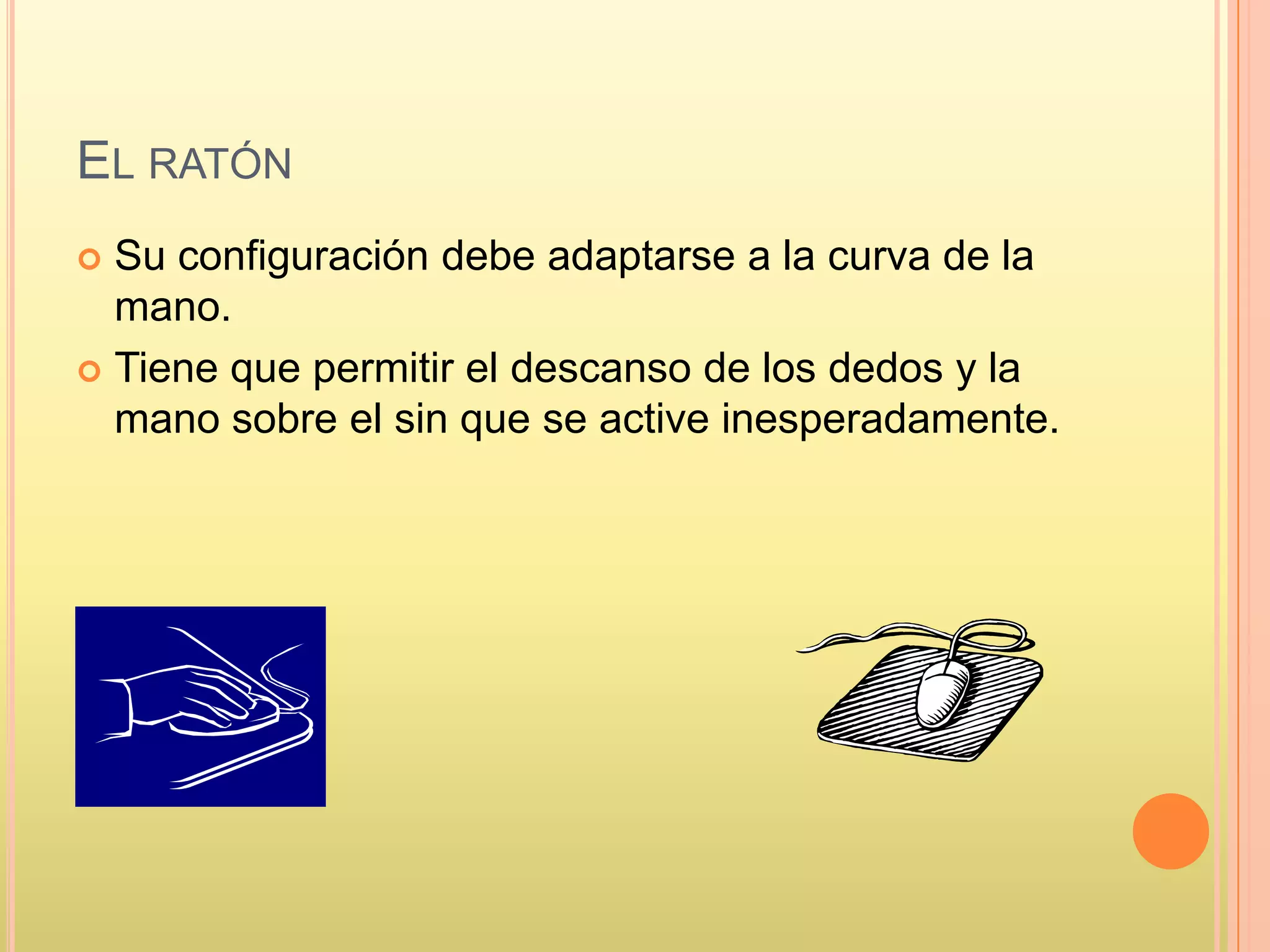 EL RATÓN
 Su configuración debe adaptarse a la curva de la
mano.
 Tiene que permitir el descanso de los dedos y la
mano sobre el sin que se active inesperadamente.
 