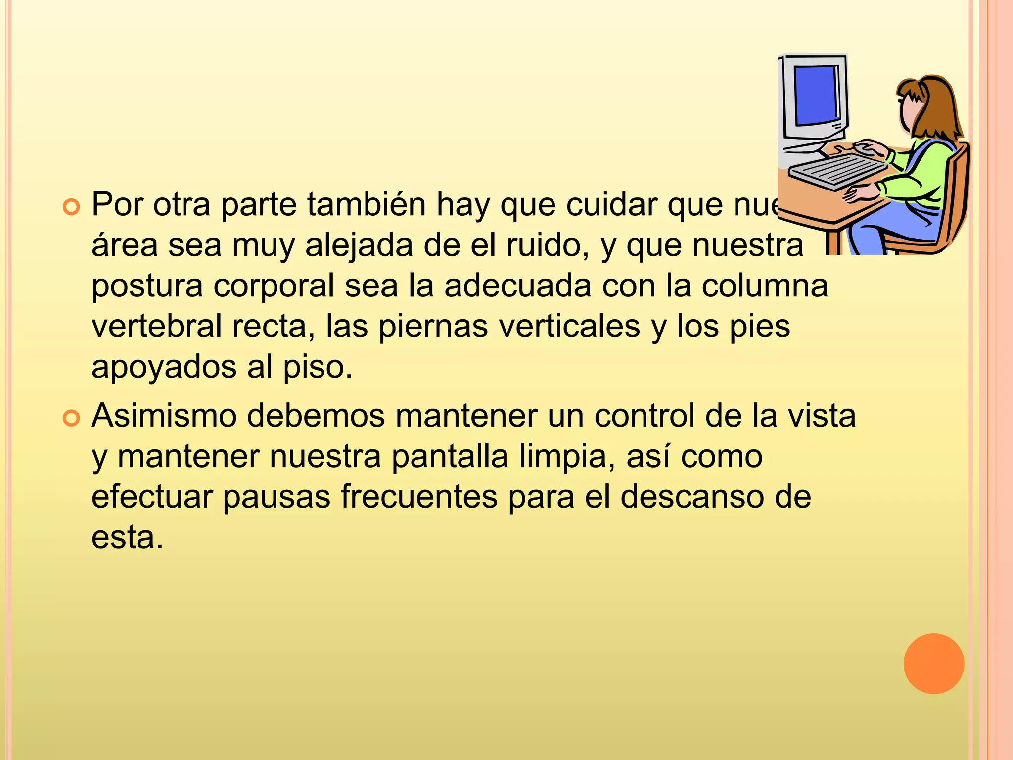  Por otra parte también hay que cuidar que nuestra
área sea muy alejada de el ruido, y que nuestra
postura corporal sea la adecuada con la columna
vertebral recta, las piernas verticales y los pies
apoyados al piso.
 Asimismo debemos mantener un control de la vista
y mantener nuestra pantalla limpia, así como
efectuar pausas frecuentes para el descanso de
esta.
 
