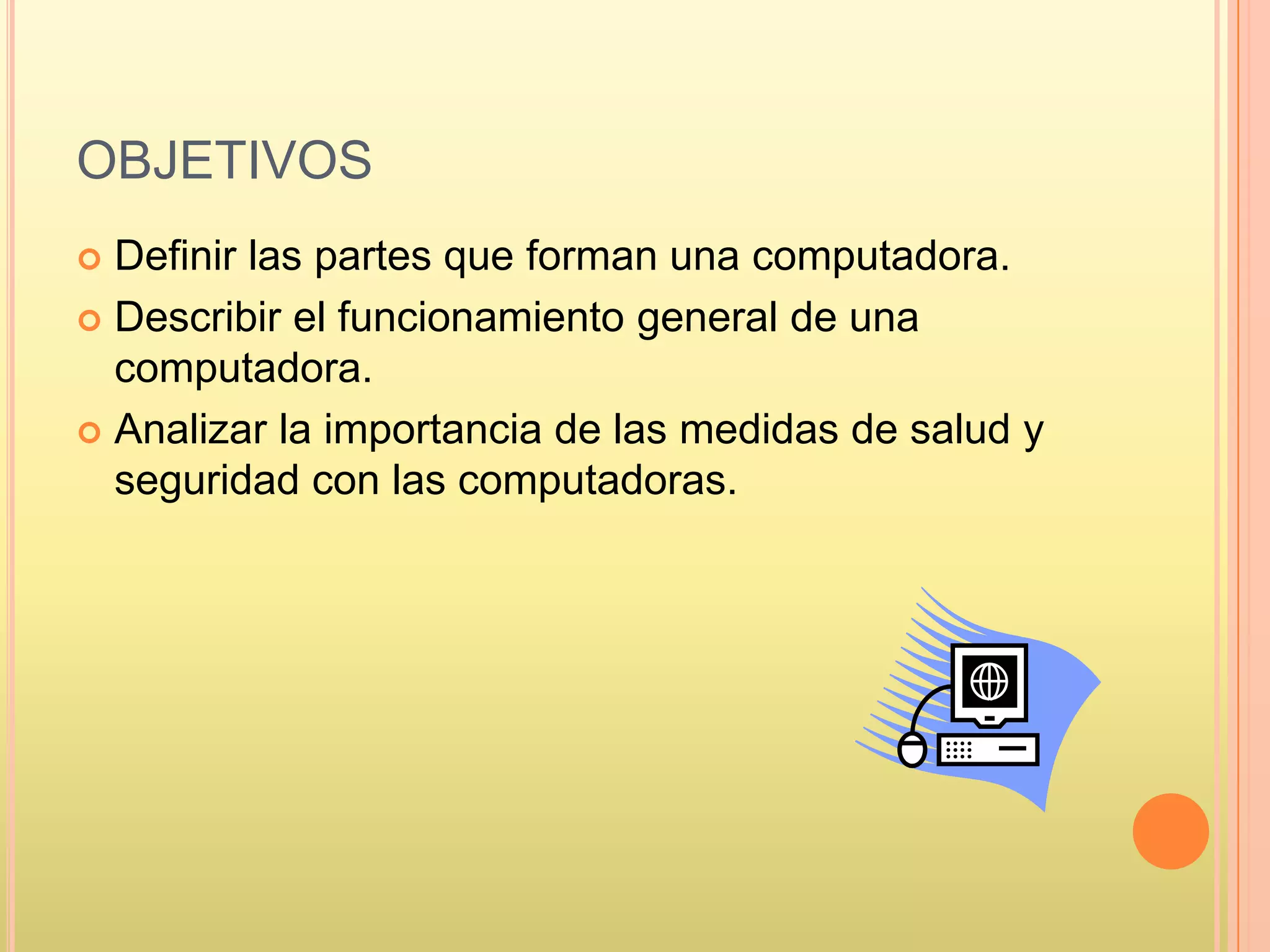 OBJETIVOS
 Definir las partes que forman una computadora.
 Describir el funcionamiento general de una
computadora.
 Analizar la importancia de las medidas de salud y
seguridad con las computadoras.
 