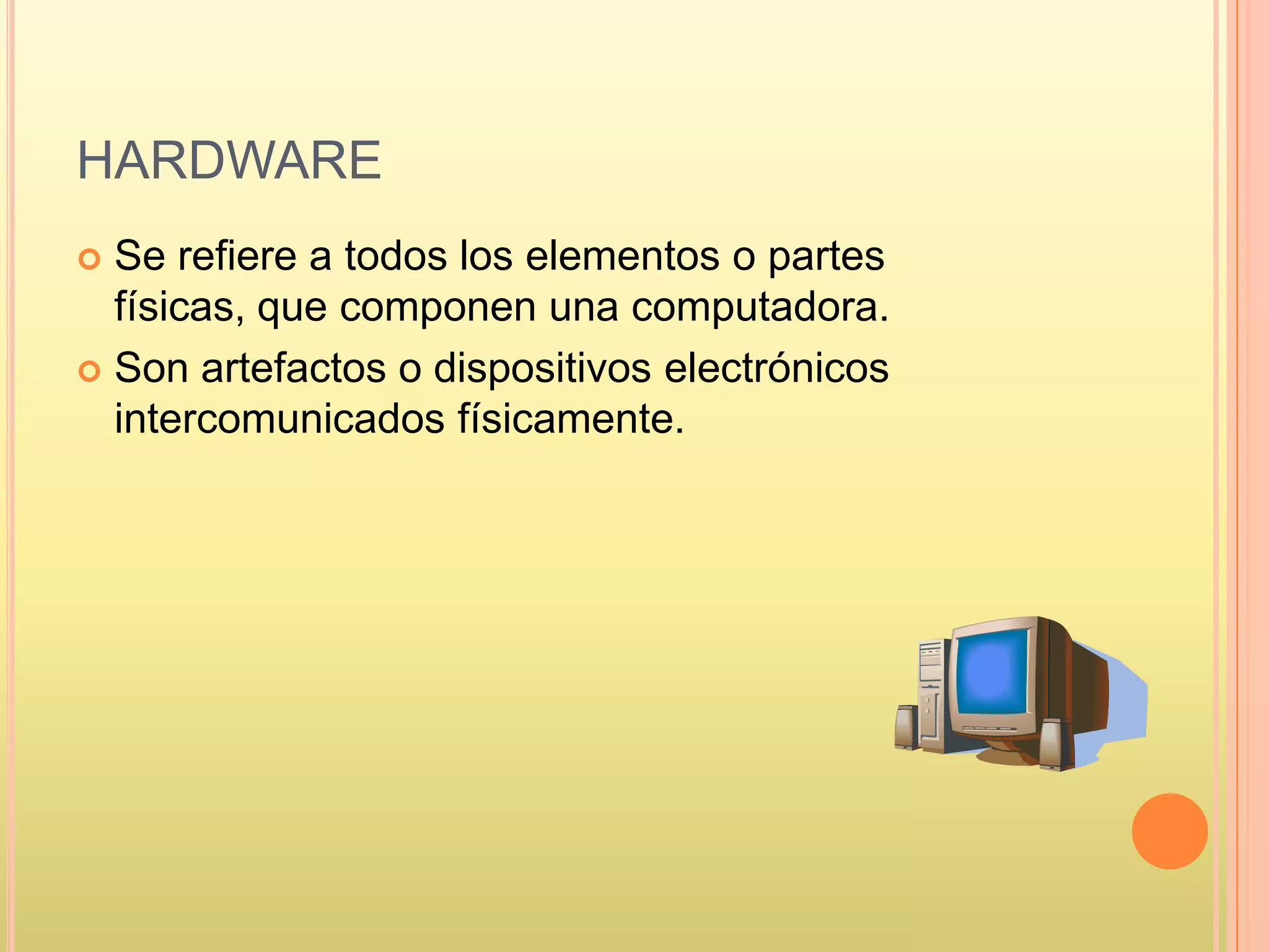 HARDWARE
 Se refiere a todos los elementos o partes
físicas, que componen una computadora.
 Son artefactos o dispositivos electrónicos
intercomunicados físicamente.
 
