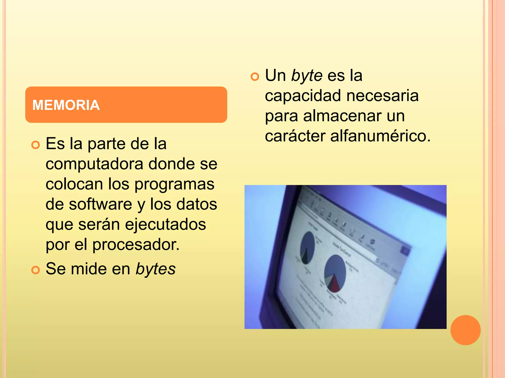  Es la parte de la
computadora donde se
colocan los programas
de software y los datos
que serán ejecutados
por el procesador.
 Se mide en bytes
 Un byte es la
capacidad necesaria
para almacenar un
carácter alfanumérico.
MEMORIA
 
