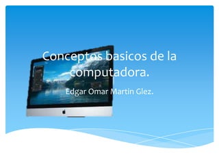 Conceptos basicos de la
computadora.
Edgar Omar Martin Glez.
 