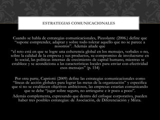 Cuando se habla de estrategias comunicacionales, Pizzolante (2006.) define que
“supone comprender, adaptar y sobre todo tolerar aquello que no se parece a
nosotros”. Además añade que
“el reto está en que se logre una coherencia global en los mensajes, verbales o no,
sobre la calidad de la empresa y sus productos, su compromiso de involucrarse en
lo social, las políticas internas de crecimiento de capital humano, mientras se
establece y se acondiciona a las características locales para enviar con efectividad
esos mensajes” (p. 154)
Por otra parte, Capriotti (2009) define las estrategias comunicacionales como
“líneas de acción globales para lograr las metas de la organización” y especifica
que si no se establecen objetivos ambiciosos, las empresas estarían comunicando
que se debe “jugar sobre seguro, no arriesgarse e ir poco a poco”.
Además complementa, expresando que dentro del enfoque corporativo, pueden
haber tres posibles estrategias: de Asociación, de Diferenciación y Mixta.
ESTRATEGIAS COMUNICACIONALES
 
