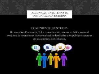 COMUNICACION INTERNA VS.
COMUNICACION EXTERNA
COMUNICACION EXTERNA
De acuerdo a Dumont (s/f) La comunicación externa se define como el
conjunto de operaciones de comunicación destinadas a los públicos externos
de una empresa o institución,
 