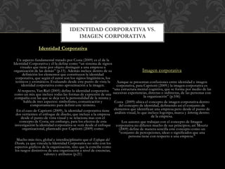 IDENTIDAD CORPORATIVA VS.
IMAGEN CORPORATIVA
Identidad Corporativa
Un aspecto fundamental tratado por Costa (2009) es el de la
Identidad Corporativa y él la define como “un sistema de signos
visuales que tiene por objeto distinguir a una empresa u
organización de las demás” (p.15). Además incluye dentro de su
definición los elementos que constituyen la identidad
corporativa, que según el autor son los signos lingüísticos, los
icónicos y cromáticos. Evaluando desde este punto de vista la
identidad corporativa como aproximación a la imagen.
Al respecto, Van Riel (2005) define la identidad corporativa
como un mix que incluye todas las formas de expresión de una
compañía con las que se deja ver la personalidad de la misma y
habla de tres aspectos: simbolismo, comunicación y
comportamiento para definir este término.
En el caso de Capriotti (2009), la identidad corporativa tiene
dos vertientes: el enfoque de diseño, que incluye a la empresa
desde el punto de vista visual y se relaciona mas con el
concepto de Costa; sin embargo, para los efectos de esta
investigación la identidad corporativa se verá desde el enfoque
organizacional, planteado por Capriotti (2009) como:
Mucho más rico, global e interdisciplinario que el Enfoque del
Diseño, ya que vincula la Identidad Corporativa no sólo con los
aspectos gráficos de la organización, sino que la concibe como
los rasgos distintivos de una organización a nivel de creencias,
valores y atributos (p.21)
Imagen corporativa
Aunque se presentan confusiones entre identidad e imagen
corporativa, para Capriotti (2009.) la imagen corporativa es
“una estructura mental cognitiva, que se forma por medio de las
sucesivas experiencias, directas o indirectas, de las personas con
la organización” (p.106)
Costa (2009) ubica el concepto de imagen corporativa dentro
del concepto de identidad, definiendo así el conjunto de
elementos que identifican una empresa pero desde el punto de
análisis visual, lo que incluye logotipo, marca y lettering dentro
de la empresa.
Los autores que trabajan con el concepto de Imagen
corporativa no difieren mucho de sus principios; así Mouriz
(2009) define de manera sencilla este concepto como un
“conjunto de percepciones, ideas o significados que una
persona tiene con respecto a una empresa.”
 