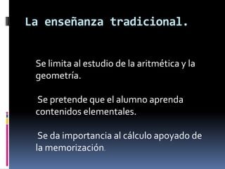 La enseñanza tradicional.


 Se limita al estudio de la aritmética y la
 geometría.

 Se pretende que el alumno aprenda
 contenidos elementales.

  Se da importancia al cálculo apoyado de
 la memorización.
 