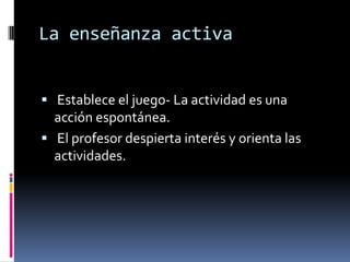 La enseñanza activa


 Establece el juego- La actividad es una
  acción espontánea.
 El profesor despierta interés y orienta las
  actividades.
 