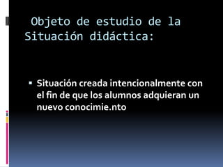 Objeto de estudio de la
Situación didáctica:


 Situación creada intencionalmente con
 el fin de que los alumnos adquieran un
 nuevo conocimie.nto
 