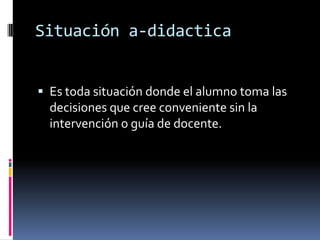 Situación a-didactica


 Es toda situación donde el alumno toma las
  decisiones que cree conveniente sin la
  intervención o guía de docente.
 