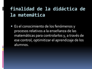 finalidad de la didáctica de
la matemática

 Es el conocimiento de los fenómenos y
  procesos relativos a la enseñanza de las
  matemáticas para controlarlos y, a través de
  ese control, optimitizar el aprendizaje de los
  alumnos.
 