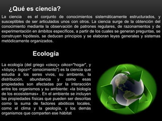 ¿Qué es ciencia?
La ciencia es el conjunto de conocimientos sistemáticamente estructurados, y
susceptibles de ser articulados unos con otros. La ciencia surge de la obtención del
conocimiento mediante la observación de patrones regulares, de razonamientos y de
experimentación en ámbitos específicos, a partir de los cuales se generan preguntas, se
construyen hipótesis, se deducen principios y se elaboran leyes generales y sistemas
metódicamente organizados.


                 Ecología
La ecología (del griego «οίκος» oikos="hogar", y
«λóγος» logos=" conocimiento") es la ciencia que
estudia a los seres vivos, su ambiente, la
distribución,   abundancia    y    como     esas
propiedades son afectadas por la interacción
entre los organismos y su ambiente: «la biología
de los ecosistemas» . En el ambiente se incluyen
las propiedades físicas que pueden ser descritas
como la suma de factores abióticos locales,
como el clima y la geología, y los demás
organismos que comparten ese hábitat
 