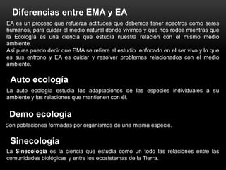 Diferencias entre EMA y EA
EA es un proceso que refuerza actitudes que debemos tener nosotros como seres
humanos, para cuidar el medio natural donde vivimos y que nos rodea mientras que
la Ecología es una ciencia que estudia nuestra relación con el mismo medio
ambiente.
Así pues puedo decir que EMA se refiere al estudio enfocado en el ser vivo y lo que
es sus entrono y EA es cuidar y resolver problemas relacionados con el medio
ambiente.

 Auto ecología
La auto ecología estudia las adaptaciones de las especies individuales a su
ambiente y las relaciones que mantienen con él.


 Demo ecología
Son poblaciones formadas por organismos de una misma especie.

 Sinecología
La Sinecología es la ciencia que estudia como un todo las relaciones entre las
comunidades biológicas y entre los ecosistemas de la Tierra.
 