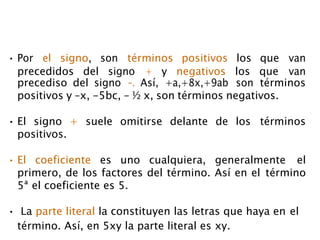 • Por el signo, son términos positivos los que van
precedidos del signo + y negativos los que van
precediso del signo -. Así, +a,+8x,+9ab son términos
positivos y –x, -5bc, - ½ x, son términos negativos.
• El signo + suele omitirse delante de los términos
positivos.
• El coeficiente es uno cualquiera, generalmente el
primero, de los factores del término. Así en el término
5ª el coeficiente es 5.
• La parte literal la constituyen las letras que haya en el
término. Así, en 5xy la parte literal es xy.
 