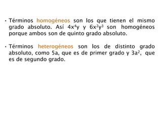 • Términos homogéneos son los que tienen el mismo
grado absoluto. Así 4x4y y 6x2y3 son homogéneos
porque ambos son de quinto grado absoluto.
• Términos heterogéneos son los de distinto grado
absoluto, como 5a, que es de primer grado y 3a2, que
es de segundo grado.
 