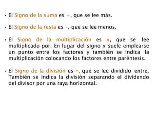 • El Signo de la suma es +, que se lee más.
• El Signo de la resta es -, que se lee menos.
• El Signo de la multiplicación es x, que se lee
multiplicado por. En lugar del signo x suele emplearse
un punto entre los factores y también se indica la
multiplicación colocando los factores entre paréntesis.
• El Signo de la división es ÷, que se lee dividido entre.
También se indica la división separando el dividendo
del divisor por una raya horizontal.
 