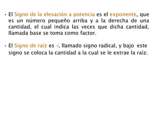 • El Signo de la elevación a potencia es el exponente, que
es un número pequeño arriba y a la derecha de una
cantidad, el cual indica las veces que dicha cantidad,
llamada base se toma como factor.
• El Signo de raíz es √, llamado signo radical, y bajo este
signo se coloca la cantidad a la cual se le extrae la raíz.
 