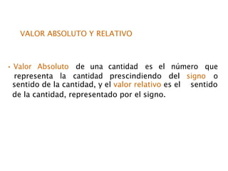 VALOR ABSOLUTO Y RELATIVO
• Valor Absoluto de una cantidad es el número que
representa la cantidad prescindiendo del signo o
sentido de la cantidad, y el valor relativo es el sentido
de la cantidad, representado por el signo.
 