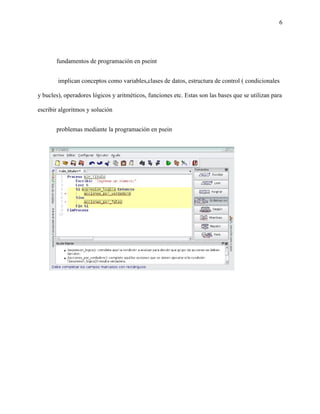 6
fundamentos de programación en pseint
implican conceptos como variables,clases de datos, estructura de control ( condicionales
y bucles), operadores lógicos y aritméticos, funciones etc. Estas son las bases que se utilizan para
escribir algoritmos y solución
problemas mediante la programación en psein
 