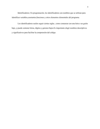 5
Identificadores: En programación, los identificadores son nombres que se utilizan para
identificar variables,constantes,funciones y otros elementos elementales del programa.
Los identificadores suelen seguir ciertas reglas , como comenzar con una letra o un guión
bajo, y puede contener letras, dígitos y guiones bajos.Es importante elegir nombres descriptivos
y significativos para facilitar la comprensión del código.
 