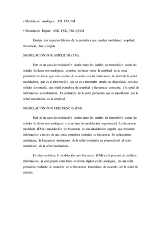 • Modulación Analógica: AM, FM, PM
• Modulación Digital: ASK, FSK, PSK, QAM
Existen tres aspectos básicos de la portadora que pueden modularse: amplitud,
frecuencia, fase o ángulo.
MODULACIÓN POR AMPLITUD (AM).
Este es un caso de modulación donde tanto las señales de transmisión como las
señales de datos son analógicas, consiste en hacer variar la amplitud de la onda
portadora de forma que esta cambie de acuerdo con las variaciones de nivel de la señal
moduladora, que es la información que se va a transmitir siendo un dispositivo con dos
señales de entrada, una señal portadora de amplitud y frecuencia constante, y la señal de
información o moduladora. El parámetro de la señal portadora que es modificado por la
señal moduladora es la amplitud.
MODULACIÓN POR FRECUENCIA (FM).
Este es un caso de modulación donde tanto las señales de transmisión como las
señales de datos son analógicas y es un tipo de modulación exponencial. La frecuencia
modulada (FM) o modulación de frecuencia es una modulación angular que transmite
información a través de una onda portadora variando su frecuencia En aplicaciones
analógicas, la frecuencia instantánea de la señal modulada es proporcional al valor
instantáneo de la señal moduladora.
En otras palabras, la modulación por frecuencia (FM) es el proceso de codificar
información, la cual puede estar tanto en forma digital como analógica, en una onda
portadora mediante la variación de su frecuencia instantánea de acuerdo con la señal de
entrada.
 