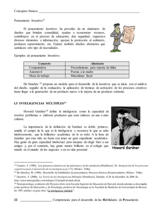 Conceptos básicos _______________________________________________________________
22 _______________________ Competencias para el desarrollo de las Habilidades de Pensamiento
Pensamiento Inventivo25
El pensamiento inventivo ha proveído de un sinnúmero de
diseños que brindan comodidad, ayudan a economizar recursos,
contribuyen en el proceso de educación, dan seguridad, organizan
diversos elementos e información, apoyan la protección al ambiente,
producen esparcimiento, etc. Existen también diseños abstractos que
satisfacen otro tipo de necesidades.
Ejemplos de pensamiento Inventivo:
Concreto Abstracto
Computadora Procedimiento para reporte de fallas
Automóvil Poema a la madre
Mesa de trabajo Miscelánea fiscal
De Sánchez 26 propone un modelo para el desarrollo de la inventiva que se inicia con el análisis
del diseño, seguido de la evaluación, la aplicación de técnicas de activación de los procesos creativos
hasta llegar a la generación de un producto nuevo o la mejora de un producto existente.
I.5 INTELIGENCIAS MÚLTIPLES27
Howard Gardner28 define la inteligencia como la capacidad de
resolver problemas o elaborar productos que sean valiosos en una o más
culturas.
La importancia de la definición de Gardner es doble: primero,
amplía el campo de lo que es la inteligencia y reconoce lo que se sabe
intuitivamente, que la brillantez académica no lo es todo. A la hora de
transitar por esta vida no basta con tener un gran expediente académico.
Hay gente de gran capacidad intelectual pero incapaz de elegir bien a sus
amigos y, por el contrario, hay gente menos brillante en el colegio que
triunfa en el mundo de los negocios o en su vida personal.
25 Cazares, F. (1999), Los procesos creativos en las personas y en los productos [Paráfrasis]. En Integración de los procesos
cognitivospara el desarrollo de la inteligencia (p.175). México: Trillas.
26 De Sánchez, M. (1996), Desarrollo de habilidades de pensamiento; Procesos básicos del pensamiento, México: Trillas.
27 Guerrero, F. (2000), La Teoría de las Inteligencias Múltiples [Paráfrasis]. Extraído el 26 de diciembre de 2004 de
http://www.monografias.com/trabajos12/intmult/intmult.shtml.
28 Neuropsicólogo,codirector del Proyecto Zero en la Escuela Superior de Educación de Harvard, donde además se desempeña
como profesor de Educación y de Psicología, profesor de Neurología en la Facultad de Medicina de Universidad de Boston.
En 1993 publicó su gran obra “La inteligencia múltiple”.
 