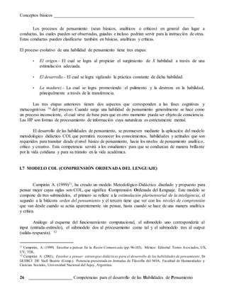 Conceptos básicos _______________________________________________________________
26 _______________________ Competencias para el desarrollo de las Habilidades de Pensamiento
Los procesos de pensamiento (sean básicos, analíticos o críticos) en general dan lugar a
conductas, las cuales pueden ser observadas, guiadas e incluso podrían servir para la instrucción de otras.
Estas conductas pueden clasificarse también en básicas, analíticas y críticas.
El proceso evolutivo de una habilidad de pensamiento tiene tres etapas:
• El origen.- El cual se logra al propiciar el surgimiento de X habilidad a través de una
estimulación adecuada.
• El desarrollo.- El cual se logra vigilando la práctica constante de dicha habilidad.
• La madurez.- La cual se logra promoviendo el pulimento y la destreza en la habilidad,
principalmente a través de la transferencia.
Las tres etapas anteriores tienen dos aspectos que corresponden a las fases cognitivas y
metacognitivas 36 del proceso. Cuando surge una habilidad de pensamiento generalmente se hace como
un proceso inconsciente, el cual sirve de base para que en otro momento pueda ser objeto de consciencia.
Las HP son formas de procesamiento de información cuya naturaleza es estrictamente mental.
El desarrollo de las habilidades de pensamiento, se promueven mediante la aplicación del modelo
metodológico didáctico COLque permitirá reconocer los conocimientos, habilidades y actitudes que son
requeridos para transitar desde el nivel básico de pensamiento, hacia los niveles de pensamiento analítico,
crítico y creativo. Esta competencia servirá a los estudiantes para que se conduzcan de manera brillante
por la vida cotidiana y para su tránsito en la vida académica.
I.7 MODELO COL (COMPRENSIÓN ORDENADA DEL LENGUAJE)
Campirán A. (1999)31, ha creado un modelo Metodológico-Didáctico diseñado y propuesto para
pensar mejor cuyas siglas son COL, que significa Comprensión Ordenada del Lenguaje. Este modelo se
compone de tres submodelos, el primero se refiere a la estimulación plurisensorial de la inteligencia, el
segundo a la bitácora orden del pensamiento y el tercero tiene que ver con los niveles de comprensión
que van desde cuando se actúa aparentemente sin pensar, hasta cuando se hace de una manera analítica
y crítica.
Análogo al esquema del funcionamiento computacional, el submodelo uno correspondería al
input (entrada-estímulo), el submodelo dos al procesamiento como tal y el submodelo tres al output
(salida-respuesta). 32
31 Campirán, A. (1999). Enseñar a pensar. En la Razón Comunicada (pp. 96-103). México: Editorial Torres Asociados, UX,
UV, TDL.
32 Campirán A. (2001), Enseñar a pensar: estrategias didácticas para el desarrollo de las habilidades de pensamiento. En
GUERCI DE Siufi Beatriz (Comp.). Ponencia presentada en Jornadas de Filosofía del NOA, Facultad de Humanidades y
Ciencias Sociales, Universidad Nacional del Jujuy, Argentina.
 