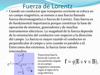 Fuerza de Lorentz
 Cuando un conductor que transporta corriente se coloca en
un campo magnético, se somete a una fuerza llamada
fuerza electromagnética o fuerza de Lorentz. Esta fuerza es
de fundamental importancia porque constituye la base de
operación de motores, generadores y de muchos
instrumentos eléctricos. La magnitud de la fuerza depende
de la orientación del conductor con respecto a la dirección
del campo. La fuerza es mayor cuando el conductor es
perpendicular al campo y cero cuando es paralelo a él.
Entre estos dos extremos, la fuerza tiene valores
intermedios.
Trayectoria bajo la
fuerza de Lorentz de
una partícula cargada
en un campo
magnético constante,
según el signo de la
carga eléctrica.
 
