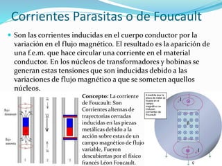 Corrientes Parasitas o de Foucault
 Son las corrientes inducidas en el cuerpo conductor por la
variación en el flujo magnético. El resultado es la aparición de
una f.e.m. que hace circular una corriente en el material
conductor. En los núcleos de transformadores y bobinas se
generan estas tensiones que son inducidas debido a las
variaciones de flujo magnético a que se someten aquellos
núcleos.
Concepto: La corriente
de Foucault: Son
Corrientes alternas de
trayectorias cerradas
inducidas en las piezas
metálicas debido a la
acción sobre estas de un
campo magnético de flujo
variable, Fueron
descubiertas por el físico
francés Léon Foucault.
 