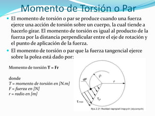 Momento de Torsión o Par
 El momento de torsión o par se produce cuando una fuerza
ejerce una acción de torsión sobre un cuerpo, la cual tiende a
hacerlo girar. El momento de torsión es igual al producto de la
fuerza por la distancia perpendicular entre el eje de rotación y
el punto de aplicación de la fuerza.
 El momento de torsión o par que la fuerza tangencial ejerce
sobre la polea está dado por:
Momento de torsión T = Fr
donde
T = momento de torsión en [N.m]
F = fuerza en [N]
r = radio en [m]
 