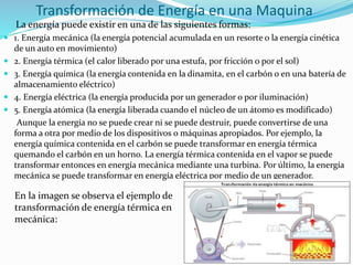 Transformación de Energía en una Maquina
La energía puede existir en una de las siguientes formas:
 1. Energía mecánica (la energía potencial acumulada en un resorte o la energía cinética
de un auto en movimiento)
 2. Energía térmica (el calor liberado por una estufa, por fricción o por el sol)
 3. Energía química (la energía contenida en la dinamita, en el carbón o en una batería de
almacenamiento eléctrico)
 4. Energía eléctrica (la energía producida por un generador o por iluminación)
 5. Energía atómica (la energía liberada cuando el núcleo de un átomo es modificado)
Aunque la energía no se puede crear ni se puede destruir, puede convertirse de una
forma a otra por medio de los dispositivos o máquinas apropiados. Por ejemplo, la
energía química contenida en el carbón se puede transformar en energía térmica
quemando el carbón en un horno. La energía térmica contenida en el vapor se puede
transformar entonces en energía mecánica mediante una turbina. Por último, la energía
mecánica se puede transformar en energía eléctrica por medio de un generador.
En la imagen se observa el ejemplo de
transformación de energía térmica en
mecánica:
 