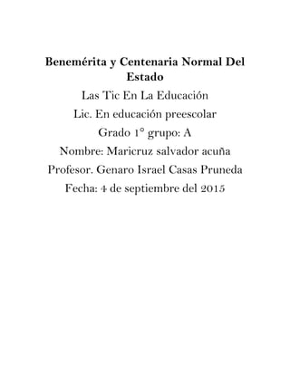 Benemérita y Centenaria Normal Del
Estado
Las Tic En La Educación
Lic. En educación preescolar
Grado 1° grupo: A
Nombre: Maricruz salvador acuña
Profesor. Genaro Israel Casas Pruneda
Fecha: 4 de septiembre del 2015
 