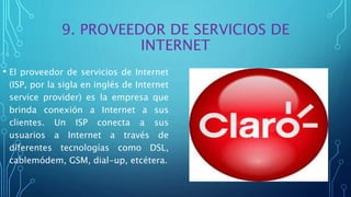 9. PROVEEDOR DE SERVICIOS DE
INTERNET
• El proveedor de servicios de Internet
(ISP, por la sigla en inglés de Internet
service provider) es la empresa que
brinda conexión a Internet a sus
clientes. Un ISP conecta a sus
usuarios a Internet a través de
diferentes tecnologías como DSL,
cablemódem, GSM, dial-up, etcétera.
 