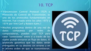 10. TCP
• Transmission Control Protocol (TCP) o
Protocolo de Control de Transmisión, es
uno de los protocolos fundamentales en
Internet. Fue creado entre los años 1973 y
1974 por Vint Cerf y Robert Kahn.1
• Muchos programas dentro de una red de
datos compuesta por redes de
computadoras, pueden usar TCP para
crear “conexiones” entre sí a través de las
cuales puede enviarse un flujo de datos. El
protocolo garantiza que los datos serán
entregados en su destino sin errores y en
el mismo orden en que se transmitieron.
 
