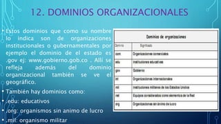 12. DOMINIOS ORGANIZACIONALES
• Estos dominios que como su nombre
lo indica son de organizaciones
institucionales o gubernamentales por
ejemplo el dominio de el estado es
.gov ej: www.gobierno.gob.co . Allí se
refleja además del dominio
organizacional también se ve el
geográfico.
• También hay dominios como:
• .edu: educativos
• .org: organismos sin animo de lucro
• .mil: organismo militar
 