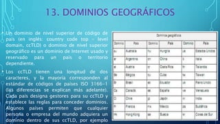 13. DOMINIOS GEOGRÁFICOS
• Un dominio de nivel superior de código de
país (en inglés: country code top - level
domain, ccTLD) o dominio de nivel superior
geográfico es un dominio de Internet usado y
reservado para un país o territorio
dependiente.
• Los ccTLD tienen una longitud de dos
caracteres, y la mayoría corresponden al
estándar de códigos de países ISO 3166-1
(las diferencias se explican más adelante).
Cada país designa gestores para su ccTLD y
establece las reglas para conceder dominios.
Algunos países permiten que cualquier
persona o empresa del mundo adquiera un
dominio dentro de sus ccTLD, por ejemplo
 