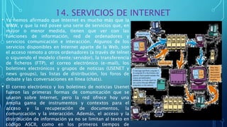 14. SERVICIOS DE INTERNET
• Ya hemos afirmado que Internet es mucho más que la
WWW, y que la red posee una serie de servicios que, en
mayor o menor medida, tienen que ver con las
funciones de información, red de ordenadores y
servicios comunicación e interacción. Algunos de los
servicios disponibles en Internet aparte de la Web, son
el acceso remoto a otros ordenadores (a través de telnet
o siguiendo el modelo cliente/servidor), la transferencia
de ficheros (FTP), el correo electrónico (e-mail), los
boletines electrónicos y grupos de noticias (USENET y
news groups), las listas de distribución, los foros de
debate y las conversaciones en línea (chats).
• El correo electrónico y los boletines de noticias Usenet
fueron las primeras formas de comunicación que se
usaron sobre Internet, pero la red ofrece hoy una
amplia gama de instrumentos y contextos para el
acceso y la recuperación de documentos, la
comunicación y la interacción. Además, el acceso y la
distribución de información ya no se limitan al texto en
código ASCII, como en los primeros tiempos de
 