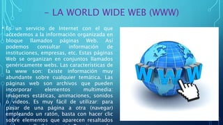 - LA WORLD WIDE WEB (WWW)
• Es un servicio de Internet con el que
accedemos a la información organizada en
bloque llamados páginas Web. Así
podemos consultar información de
instituciones, empresas, etc. Estas páginas
Web se organizan en conjuntos llamados
genéricamente webs. Las características de
la www son: Existe información muy
abundante sobre cualquier temática. Las
páginas web son archivos que pueden
incorporar elementos multimedia:
imágenes estáticas, animaciones, sonidos
o vídeos. Es muy fácil de utilizar: para
pasar de una página a otra (navegar)
empleando un ratón, basta con hacer clic
sobre elementos que aparecen resaltados
 