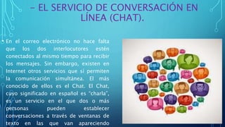 - EL SERVICIO DE CONVERSACIÓN EN
LÍNEA (CHAT).
• En el correo electrónico no hace falta
que los dos interlocutores estén
conectados al mismo tiempo para recibir
los mensajes. Sin embargo, existen en
Internet otros servicios que sí permiten
la comunicación simultánea. El más
conocido de ellos es el Chat. El Chat,
cuyo significado en español es “charla”,
es un servicio en el que dos o más
personas pueden establecer
conversaciones a través de ventanas de
texto en las que van apareciendo
 