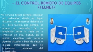 - EL CONTROL REMOTO DE EQUIPOS
(TELNET)
• El servicio Telnet permite controlar
un ordenador desde un lugar
distante, sin sentarnos delante de
él. Esto facilita, por ejemplo, el
acceso al ordenador de un
empleado desde la sede de la
empresa en otra ciudad. En el
ámbito científico este servicio
permite acceder a base de datos o
incluso instrumentos que se
encuentran alejados del
 