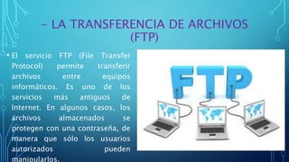 - LA TRANSFERENCIA DE ARCHIVOS
(FTP)
• El servicio FTP (File Transfer
Protocol) permite transferir
archivos entre equipos
informáticos. Es uno de los
servicios más antiguos de
Internet. En algunos casos, los
archivos almacenados se
protegen con una contraseña, de
manera que sólo los usuarios
autorizados pueden
manipularlos.
 