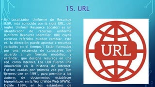 15. URL
• Un Localizador Uniforme de Recursos
(LUR, más conocido por la sigla URL, del
inglés Uniform Resource Locator) es un
identificador de recursos uniforme
(Uniform Resource Identifier, URI) cuyos
recursos referidos pueden cambiar, esto
es, la dirección puede apuntar a recursos
variables en el tiempo.1 Están formados
por una secuencia de caracteres, de
acuerdo a un formato modélico y
estándar, que designa recursos en una
red, como Internet. Los LUR fueron una
innovación en la historia de Internet.
Fueron usadas por primera vez por Tim
Berners-Lee en 1991, para permitir a los
autores de documentos establecer
hiperenlaces en la World Wide Web (WWW).
Desde 1994, en los estándares de
 