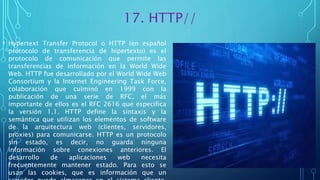 17. HTTP//
• Hypertext Transfer Protocol o HTTP (en español
protocolo de transferencia de hipertexto) es el
protocolo de comunicación que permite las
transferencias de información en la World Wide
Web. HTTP fue desarrollado por el World Wide Web
Consortium y la Internet Engineering Task Force,
colaboración que culminó en 1999 con la
publicación de una serie de RFC, el más
importante de ellos es el RFC 2616 que especifica
la versión 1.1. HTTP define la sintaxis y la
semántica que utilizan los elementos de software
de la arquitectura web (clientes, servidores,
proxies) para comunicarse. HTTP es un protocolo
sin estado, es decir, no guarda ninguna
información sobre conexiones anteriores. El
desarrollo de aplicaciones web necesita
frecuentemente mantener estado. Para esto se
usan las cookies, que es información que un
 