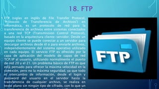 18. FTP
• FTP (siglas en inglés de File Transfer Protocol,
'Protocolo de Transferencia de Archivos') en
informática, es un protocolo de red para la
transferencia de archivos entre sistemas conectados
a una red TCP (Transmission Control Protocol),
basado en la arquitectura cliente-servidor. Desde un
equipo cliente se puede conectar a un servidor para
descargar archivos desde él o para enviarle archivos,
independientemente del sistema operativo utilizado
en cada equipo. El servicio FTP es ofrecido por la
capa de aplicación del modelo de capas de red
TCP/IP al usuario, utilizando normalmente el puerto
de red 20 y el 21. Un problema básico de FTP es que
está pensado para ofrecer la máxima velocidad en la
conexión, pero no la máxima seguridad, ya que todo
el intercambio de información, desde el login y
password del usuario en el servidor hasta la
transferencia de cualquier archivo, se realiza en
texto plano sin ningún tipo de cifrado, con lo que un
 