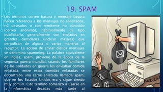 19. SPAM
• Los términos correo basura y mensaje basura
hacen referencia a los mensajes no solicitados,
no deseados o con remitente no conocido
(correo anónimo), habitualmente de tipo
publicitario, generalmente son enviados en
grandes cantidades (incluso masivas) que
perjudican de alguna o varias maneras al
receptor. La acción de enviar dichos mensajes
se denomina spamming. La palabra equivalente
en inglés, spam, proviene de la época de la
segunda guerra mundial, cuando los familiares
de los soldados en guerra les enviaban comida
enlatada; entre estas comidas enlatadas se
encontraba una carne enlatada llamada spam,
que en los Estados Unidos era y sigue siendo
muy común. Este término comenzó a usarse en
la informática décadas más tarde al
 
